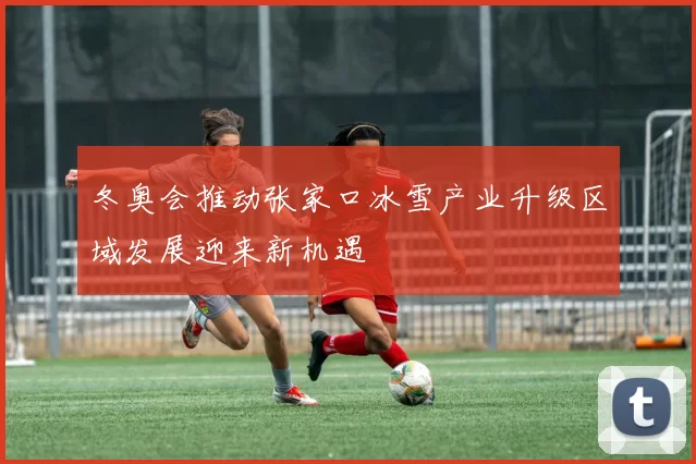 冬奥会推动张家口冰雪产业升级区域发展迎来新机遇