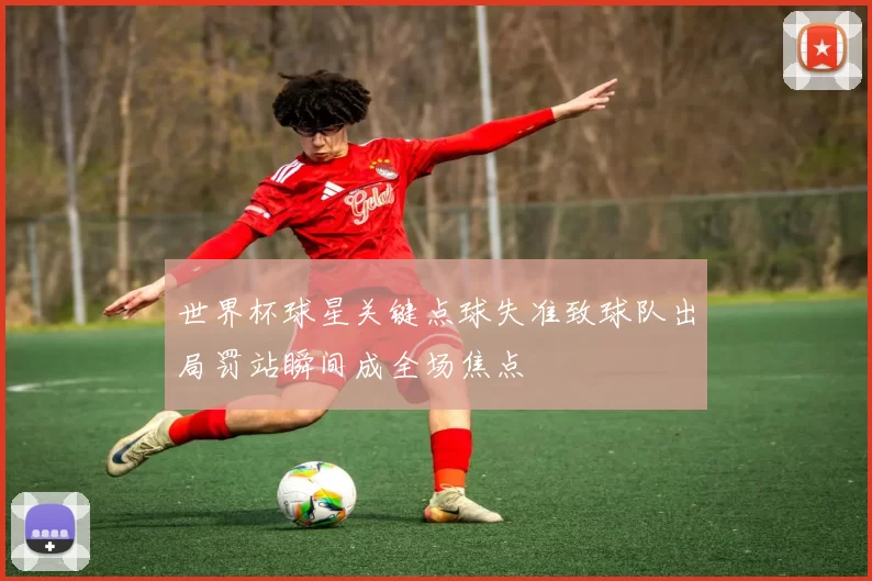 世界杯球星关键点球失准致球队出局罚站瞬间成全场焦点