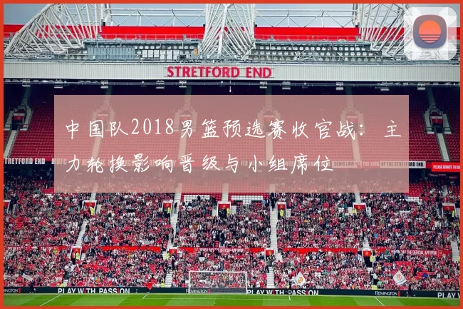 中国队2018男篮预选赛收官战:主力轮换影响晋级与小组席位