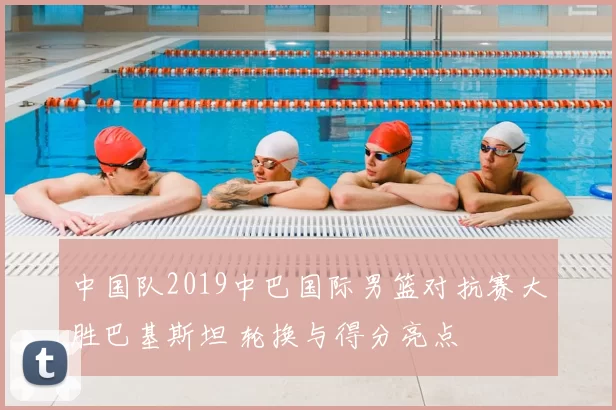 中国队2019中巴国际男篮对抗赛大胜巴基斯坦 轮换与得分亮点