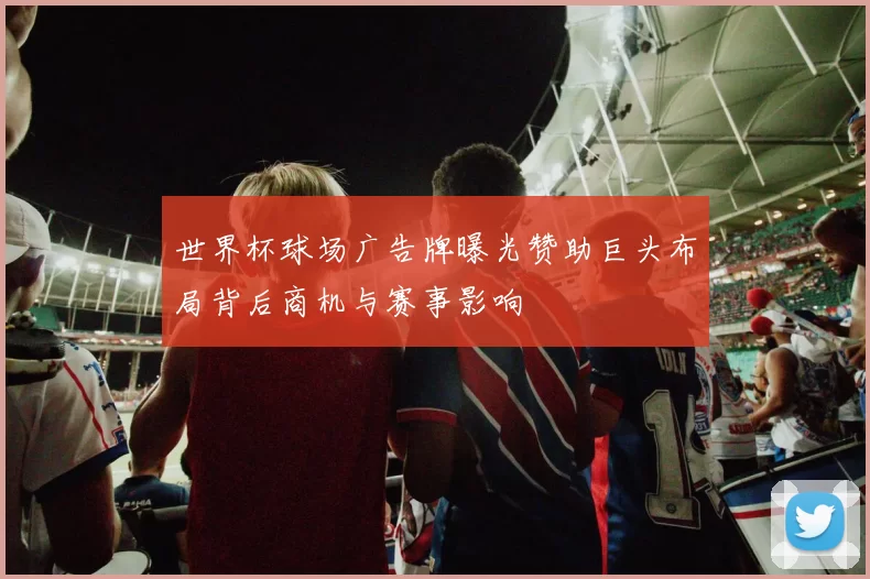 世界杯球场广告牌曝光赞助巨头布局背后商机与赛事影响