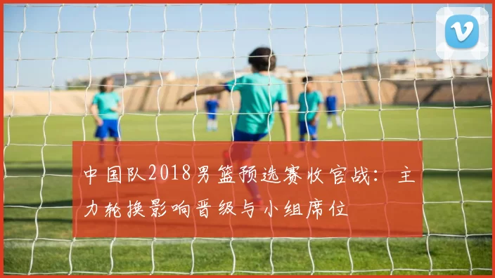 中国队2018男篮预选赛收官战:主力轮换影响晋级与小组席位