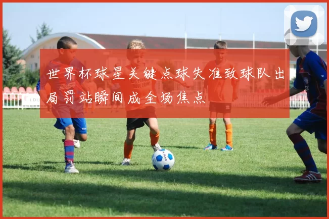 世界杯球星关键点球失准致球队出局罚站瞬间成全场焦点
