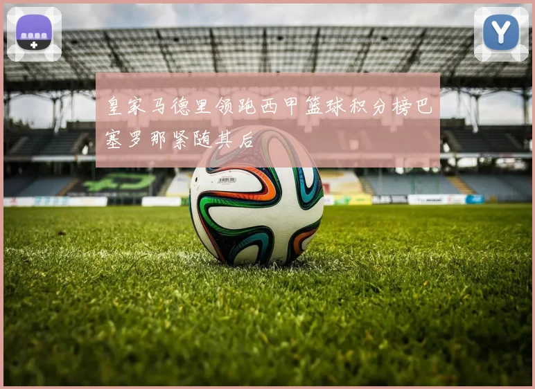 皇家马德里领跑西甲篮球积分榜巴塞罗那紧随其后