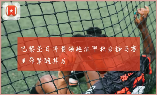 巴黎圣日耳曼领跑法甲积分榜马赛里昂紧随其后