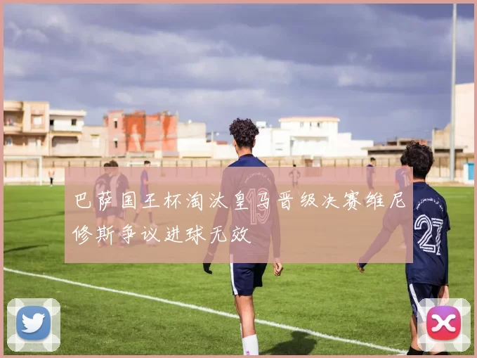 巴萨国王杯淘汰皇马晋级决赛维尼修斯争议进球无效