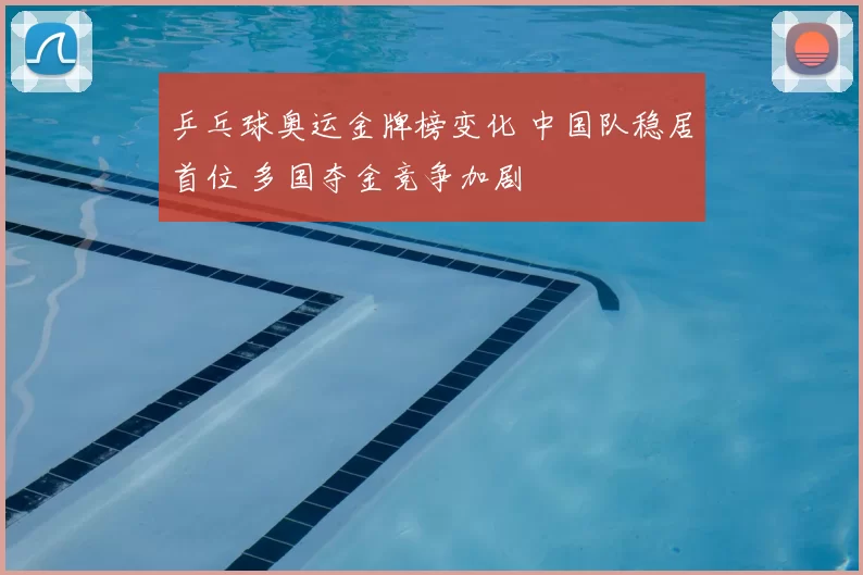 乒乓球奥运金牌榜变化 中国队稳居首位 多国夺金竞争加剧