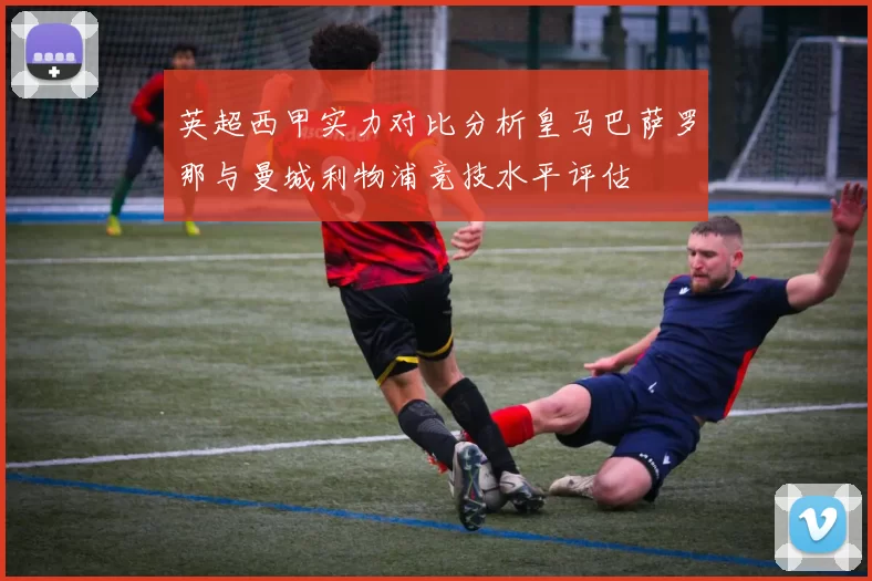 英超西甲实力对比分析皇马巴萨罗那与曼城利物浦竞技水平评估