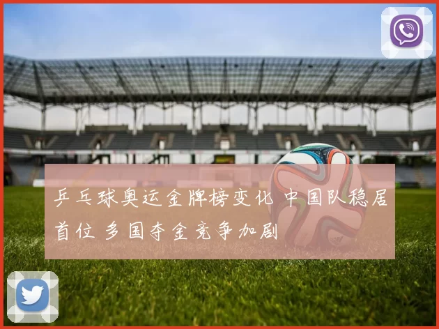 乒乓球奥运金牌榜变化 中国队稳居首位 多国夺金竞争加剧