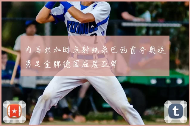 内马尔加时点射绝杀巴西首夺奥运男足金牌德国屈居亚军