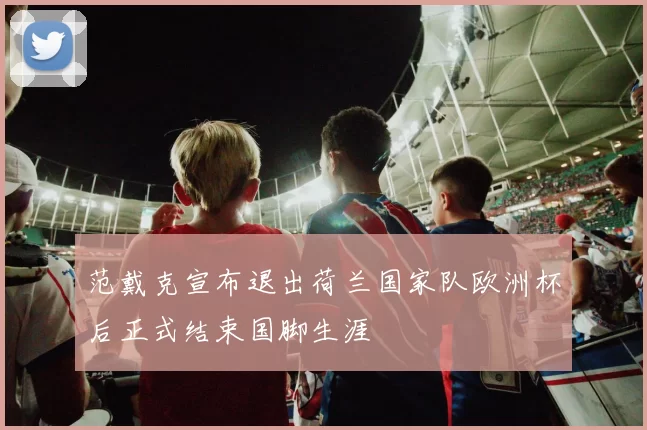 范戴克宣布退出荷兰国家队欧洲杯后正式结束国脚生涯