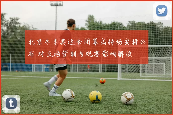 北京冬季奥运会闭幕式转场安排公布 对交通管制与观赛影响解读