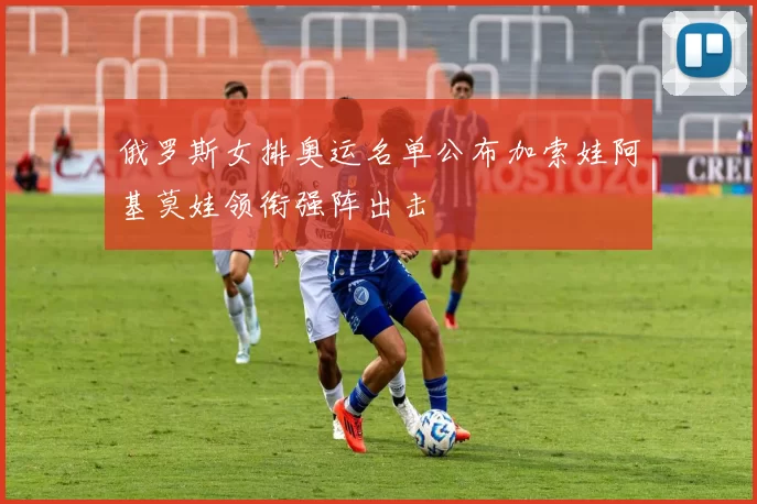 俄罗斯女排奥运名单公布加索娃阿基莫娃领衔强阵出击