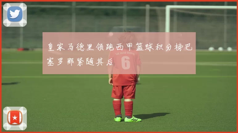 皇家马德里领跑西甲篮球积分榜巴塞罗那紧随其后