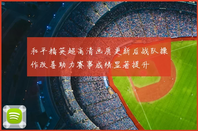 和平精英超高清画质更新后战队操作改善助力赛事成绩显著提升