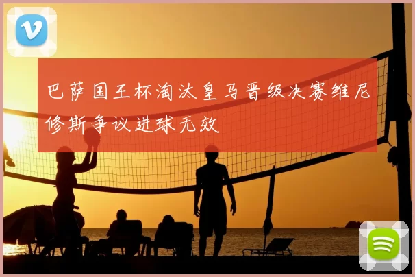 巴萨国王杯淘汰皇马晋级决赛维尼修斯争议进球无效