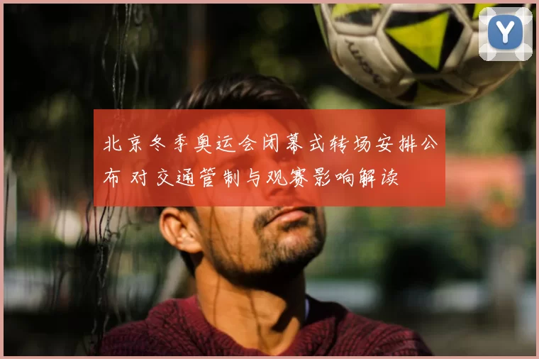 北京冬季奥运会闭幕式转场安排公布 对交通管制与观赛影响解读