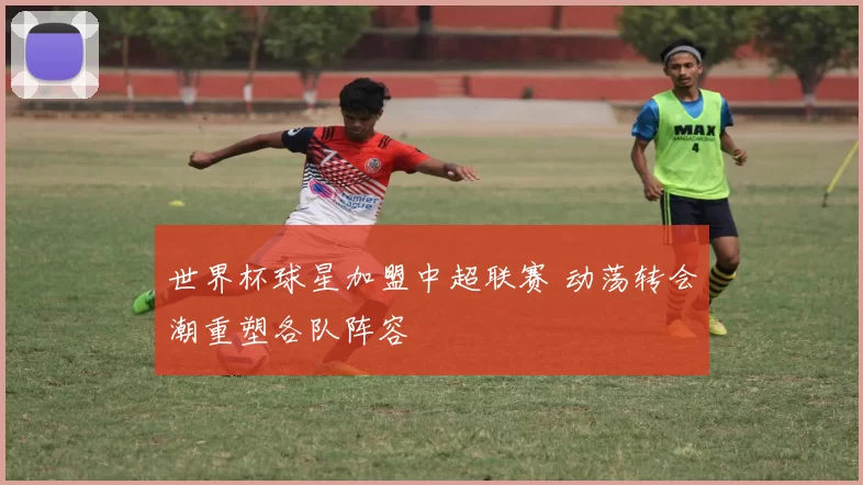 世界杯球星加盟中超联赛 动荡转会潮重塑各队阵容