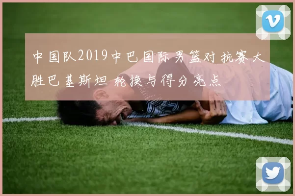 中国队2019中巴国际男篮对抗赛大胜巴基斯坦 轮换与得分亮点